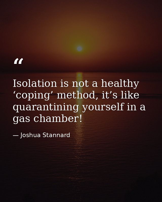 Isolation is not a healthy ‘coping’ method, it’s like quarantining yourself in a gas chamber! — Joshua Stannard