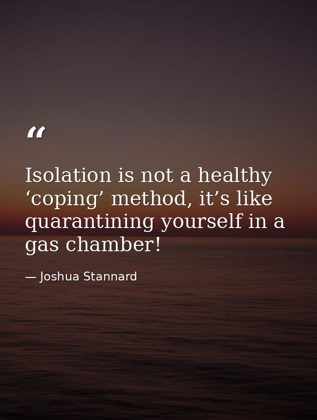 Isolation is not a healthy ‘coping’ method, it’s like quarantining yourself in a gas chamber! — Joshua Stannard