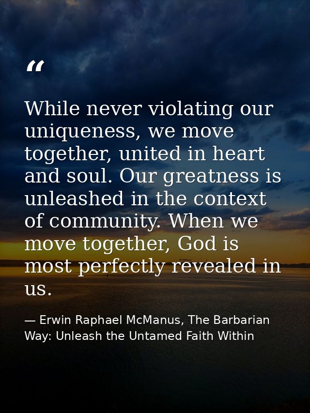 While never violating our uniqueness, we move together, united in heart and soul. Our greatness is unleashed in the cont — Erwin Raphael McManus, The Barbarian Way: Unleash the Untamed Faith Within