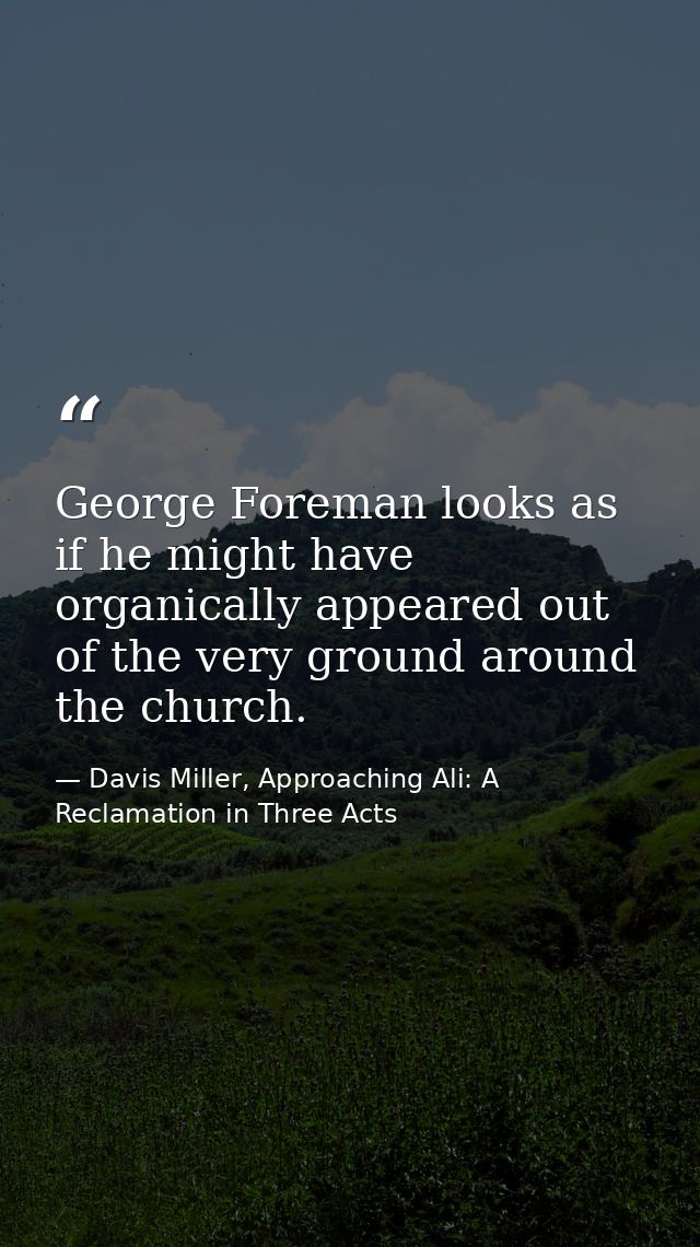 George Foreman looks as if he might have organically appeared out of the very ground around the church. — Davis Miller, Approaching Ali: A Reclamation in Three Acts