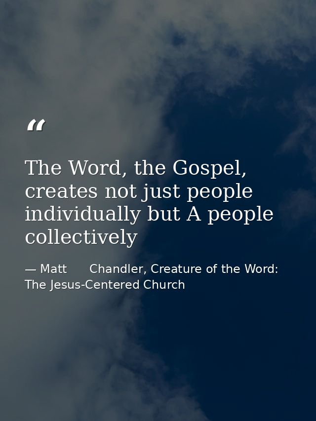 The Word, the Gospel, creates not just people individually but A people collectively — Matt      Chandler, Creature of the Word: The Jesus-Centered Church