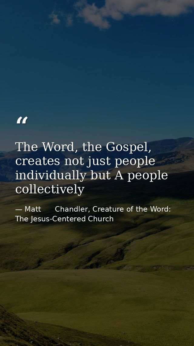 The Word, the Gospel, creates not just people individually but A people collectively — Matt      Chandler, Creature of the Word: The Jesus-Centered Church