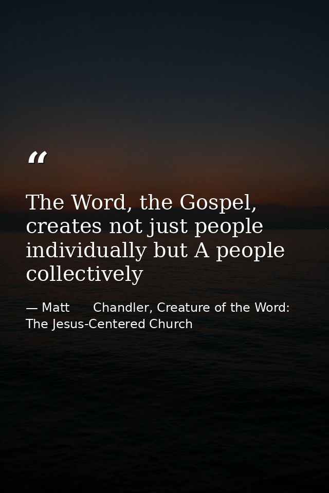 The Word, the Gospel, creates not just people individually but A people collectively — Matt      Chandler, Creature of the Word: The Jesus-Centered Church