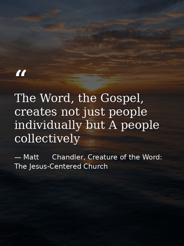 The Word, the Gospel, creates not just people individually but A people collectively — Matt      Chandler, Creature of the Word: The Jesus-Centered Church