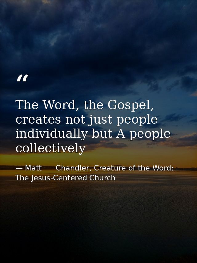 The Word, the Gospel, creates not just people individually but A people collectively — Matt      Chandler, Creature of the Word: The Jesus-Centered Church