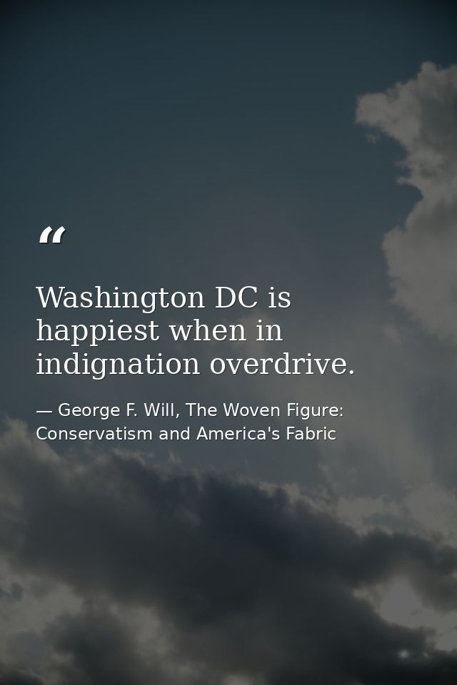 Washington DC is happiest when in indignation overdrive. — George F. Will, The Woven Figure: Conservatism and America's Fabric