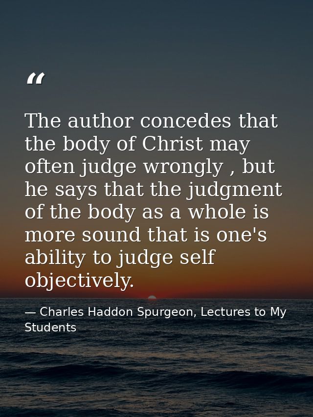 The author concedes that the body of Christ may often judge wrongly , but he says that the judgment of the body as a who — Charles Haddon Spurgeon, Lectures to My Students