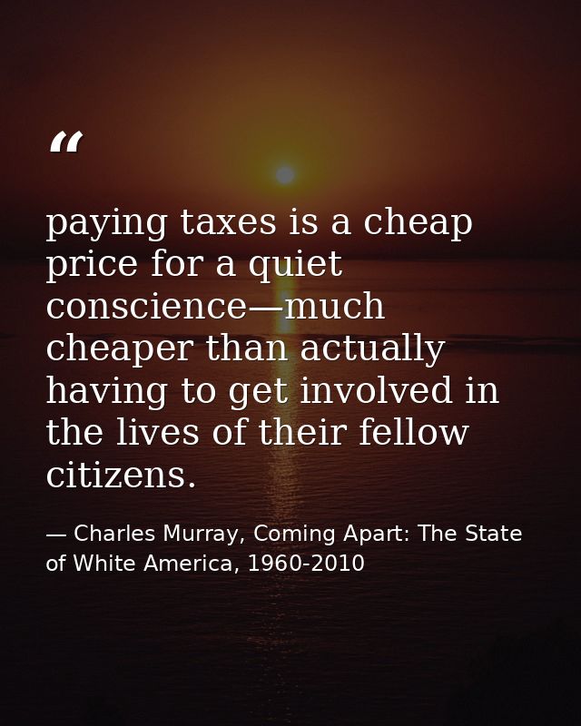 paying taxes is a cheap price for a quiet conscience—much cheaper than actually having to get involved in the lives of t — Charles Murray, Coming Apart: The State of White America, 1960-2010