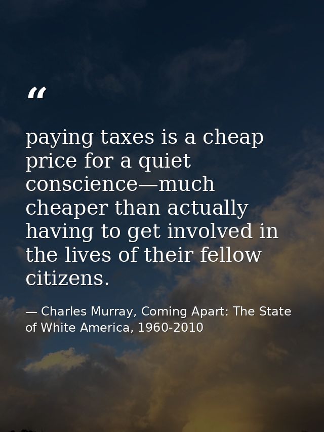 paying taxes is a cheap price for a quiet conscience—much cheaper than actually having to get involved in the lives of t — Charles Murray, Coming Apart: The State of White America, 1960-2010
