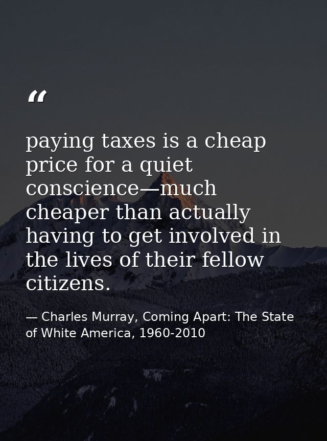 paying taxes is a cheap price for a quiet conscience—much cheaper than actually having to get involved in the lives of t — Charles Murray, Coming Apart: The State of White America, 1960-2010