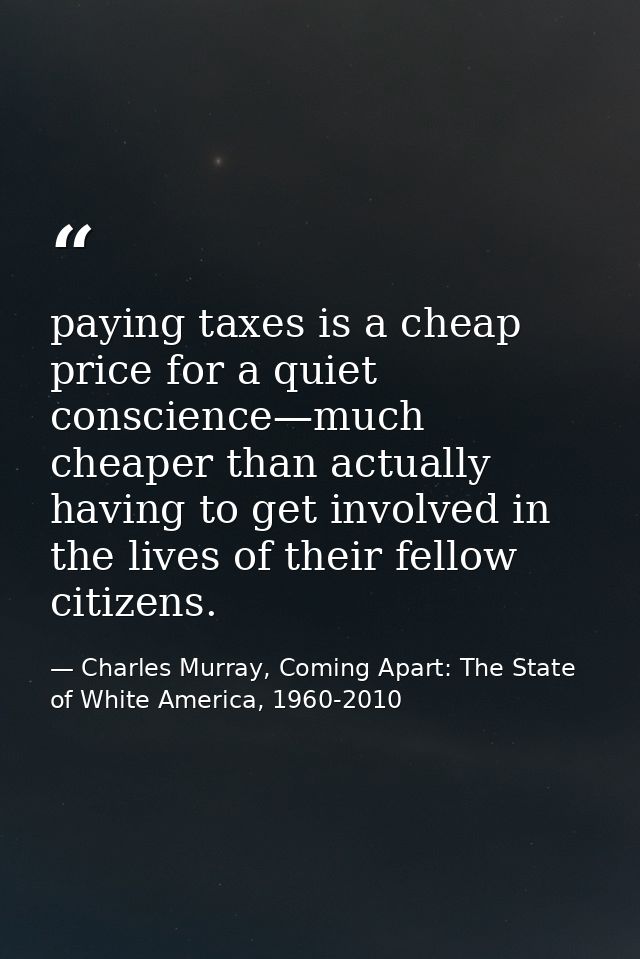 paying taxes is a cheap price for a quiet conscience—much cheaper than actually having to get involved in the lives of t — Charles Murray, Coming Apart: The State of White America, 1960-2010