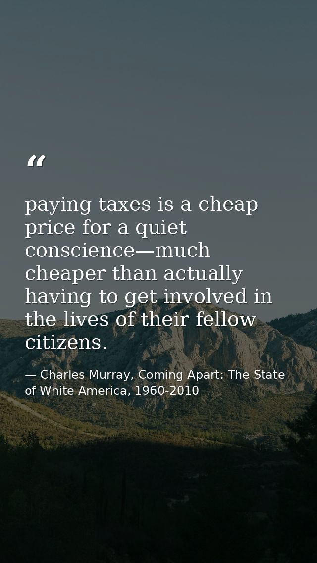 paying taxes is a cheap price for a quiet conscience—much cheaper than actually having to get involved in the lives of t — Charles Murray, Coming Apart: The State of White America, 1960-2010