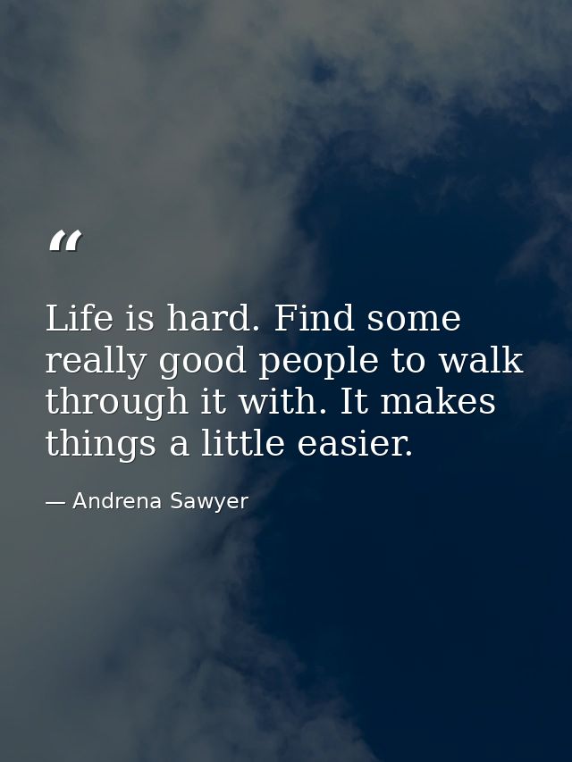 Life is hard. Find some really good people to walk through it with. It makes things a little easier. — Andrena Sawyer