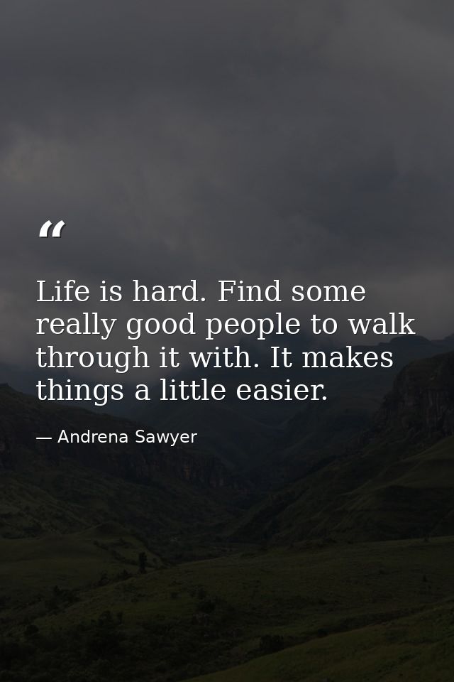 Life is hard. Find some really good people to walk through it with. It makes things a little easier. — Andrena Sawyer