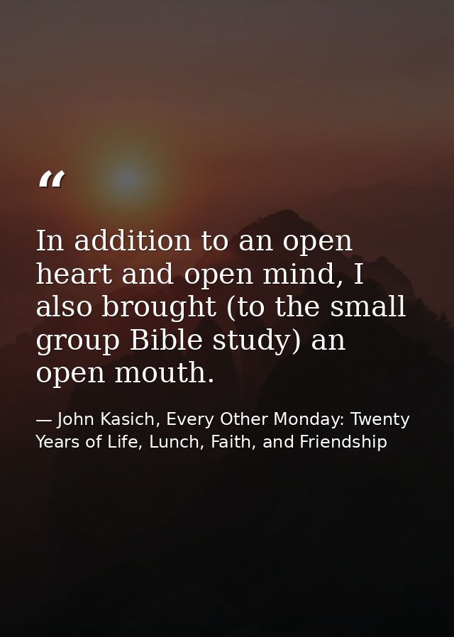 In addition to an open heart and open mind, I also brought (to the small group Bible study) an open mouth. — John Kasich, Every Other Monday: Twenty Years of Life, Lunch, Faith, and Friendship