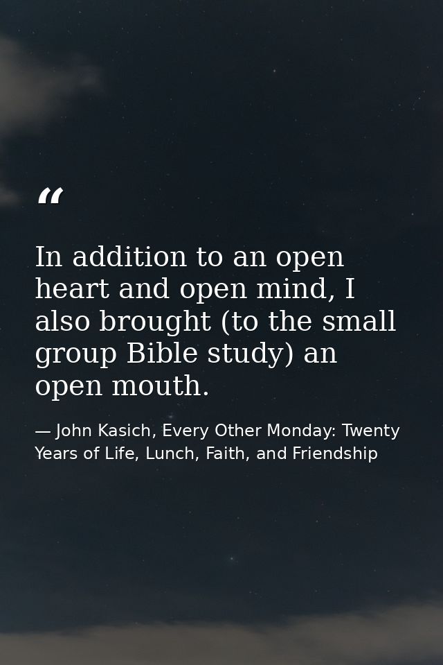 In addition to an open heart and open mind, I also brought (to the small group Bible study) an open mouth. — John Kasich, Every Other Monday: Twenty Years of Life, Lunch, Faith, and Friendship