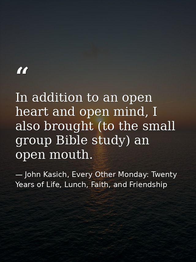 In addition to an open heart and open mind, I also brought (to the small group Bible study) an open mouth. — John Kasich, Every Other Monday: Twenty Years of Life, Lunch, Faith, and Friendship