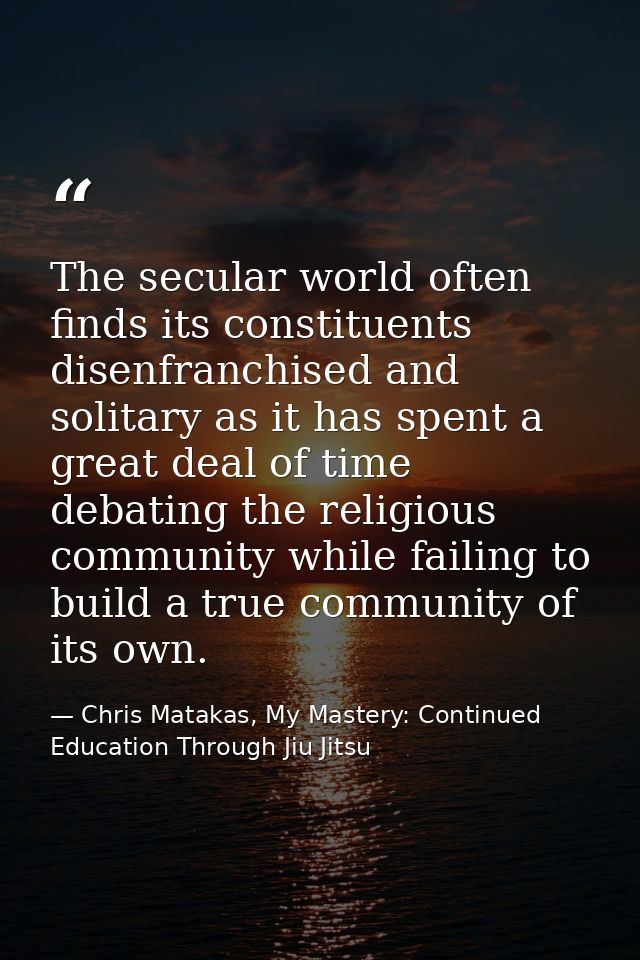 The secular world often finds its constituents disenfranchised and solitary as it has spent a great deal of time debatin — Chris Matakas, My Mastery: Continued Education Through Jiu Jitsu
