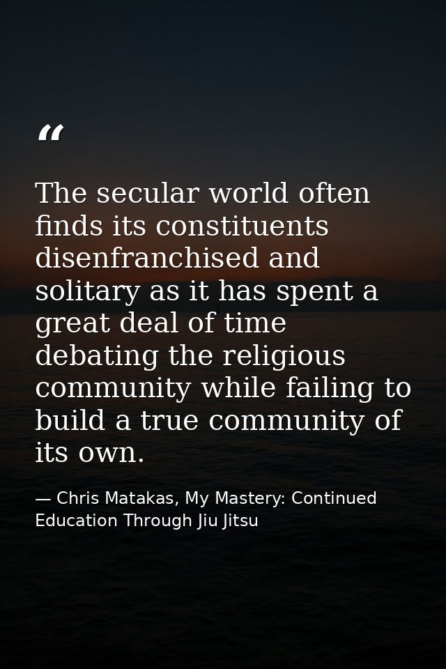 The secular world often finds its constituents disenfranchised and solitary as it has spent a great deal of time debatin — Chris Matakas, My Mastery: Continued Education Through Jiu Jitsu