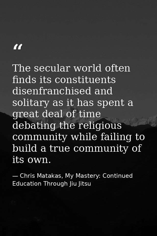 The secular world often finds its constituents disenfranchised and solitary as it has spent a great deal of time debatin — Chris Matakas, My Mastery: Continued Education Through Jiu Jitsu