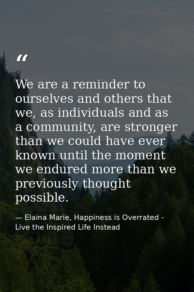 We are a reminder to ourselves and others that we, as individuals and as a community, are stronger than we could have ev — Elaina Marie, Happiness is Overrated - Live the Inspired Life Instead