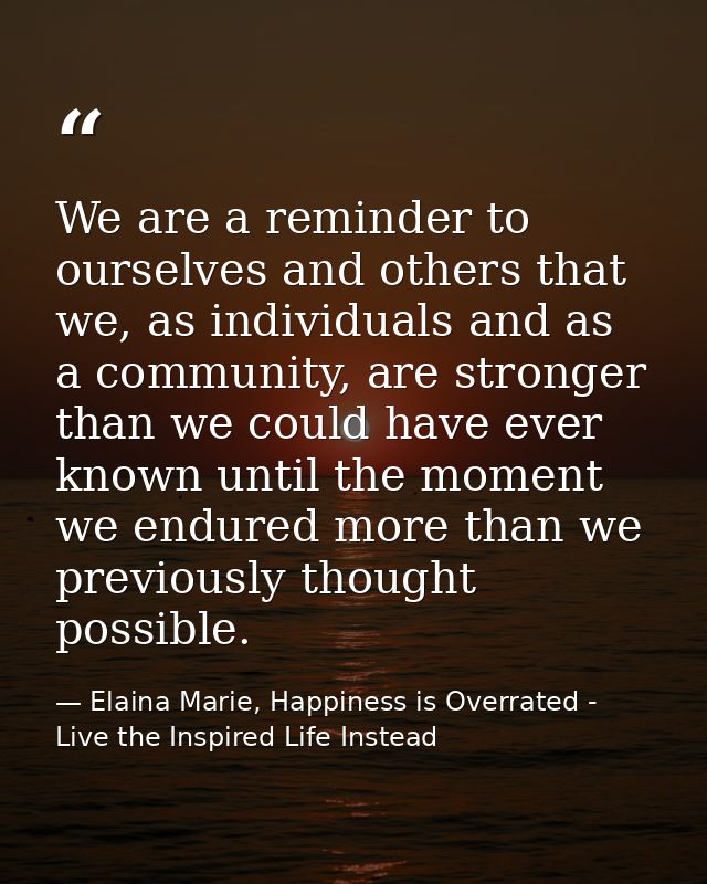 We are a reminder to ourselves and others that we, as individuals and as a community, are stronger than we could have ev — Elaina Marie, Happiness is Overrated - Live the Inspired Life Instead