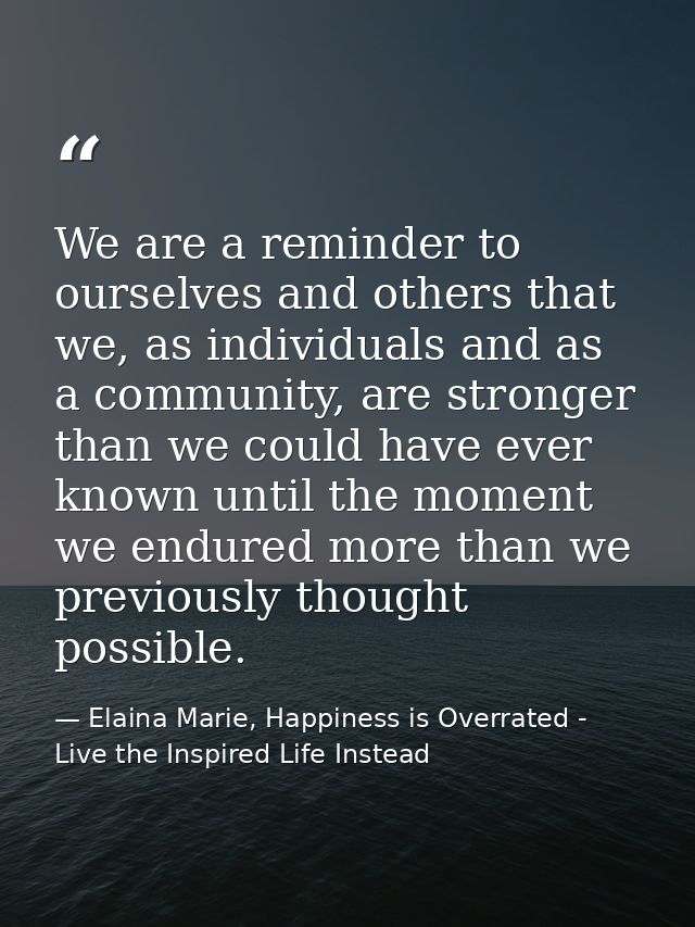 We are a reminder to ourselves and others that we, as individuals and as a community, are stronger than we could have ev — Elaina Marie, Happiness is Overrated - Live the Inspired Life Instead