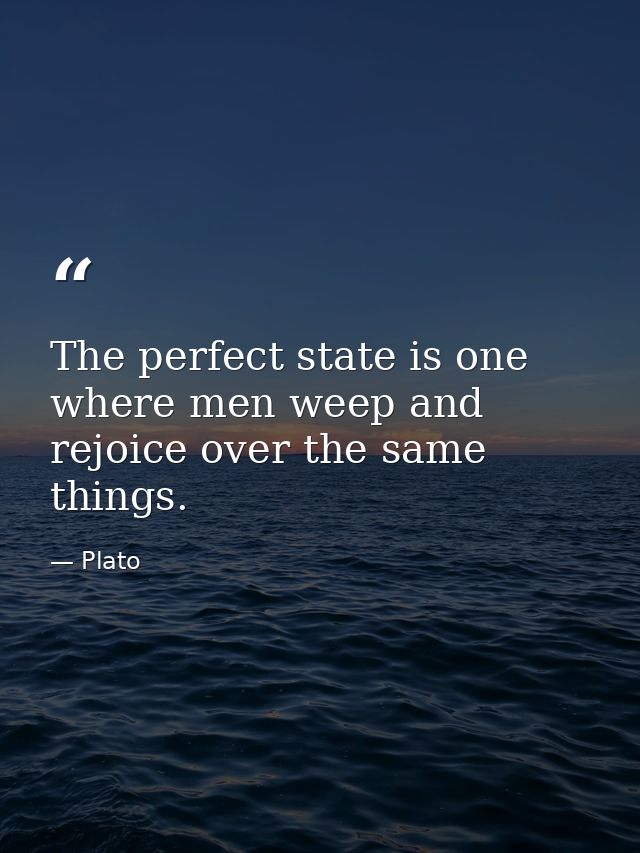 The perfect state is one where men weep and rejoice over the same things. — Plato
