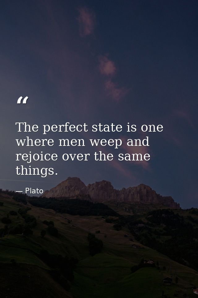 The perfect state is one where men weep and rejoice over the same things. — Plato