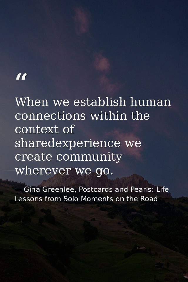 When we establish human connections within the context of sharedexperience we create community wherever we go. — Gina Greenlee, Postcards and Pearls: Life Lessons from Solo Moments on the Road
