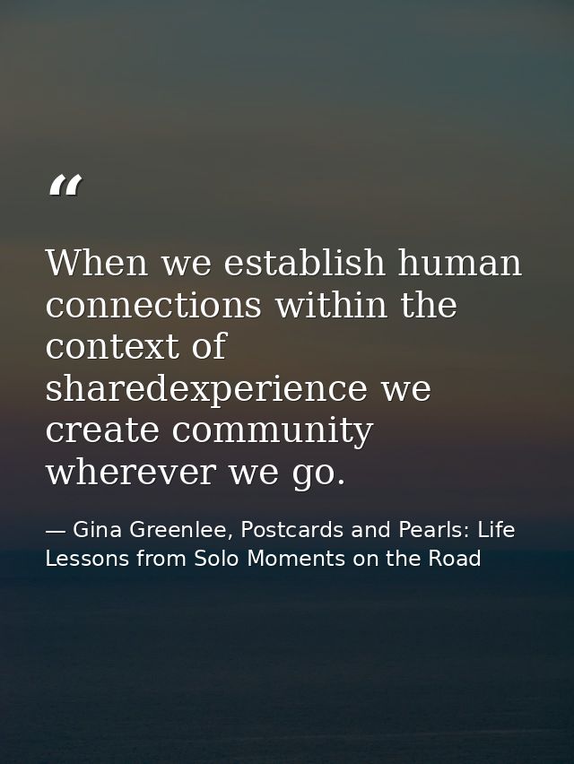 When we establish human connections within the context of sharedexperience we create community wherever we go. — Gina Greenlee, Postcards and Pearls: Life Lessons from Solo Moments on the Road