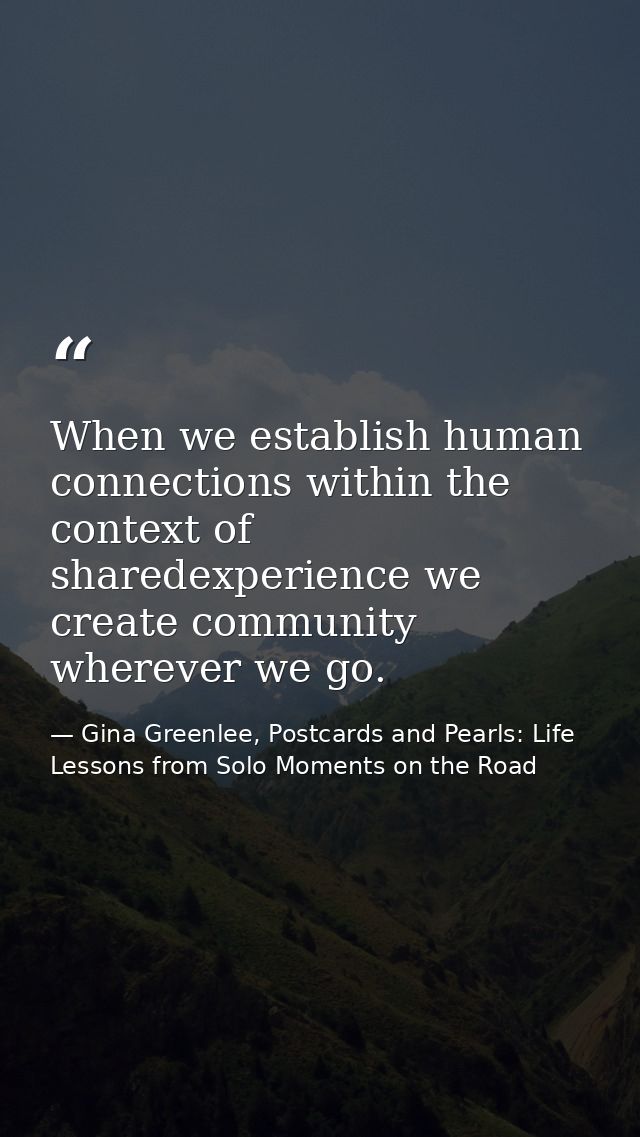 When we establish human connections within the context of sharedexperience we create community wherever we go. — Gina Greenlee, Postcards and Pearls: Life Lessons from Solo Moments on the Road