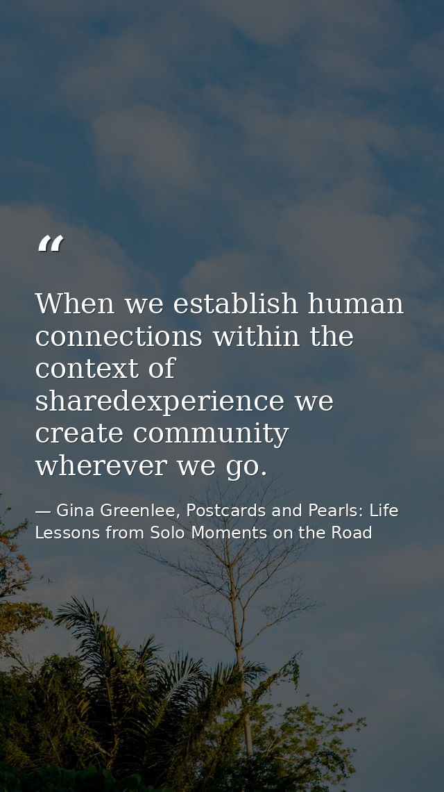 When we establish human connections within the context of sharedexperience we create community wherever we go. — Gina Greenlee, Postcards and Pearls: Life Lessons from Solo Moments on the Road