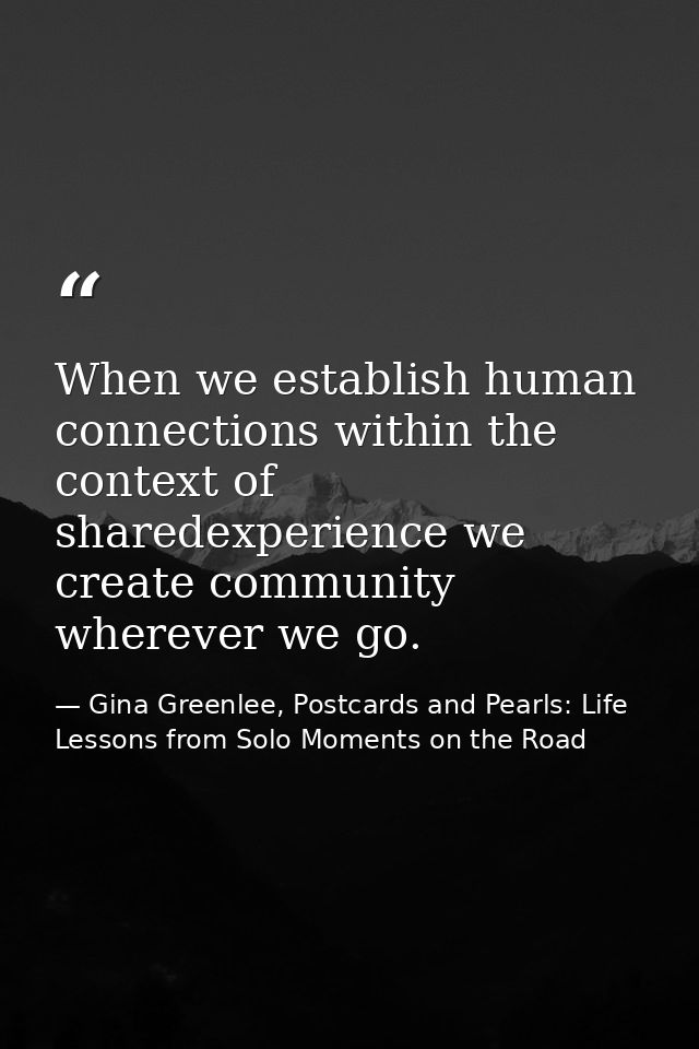 When we establish human connections within the context of sharedexperience we create community wherever we go. — Gina Greenlee, Postcards and Pearls: Life Lessons from Solo Moments on the Road
