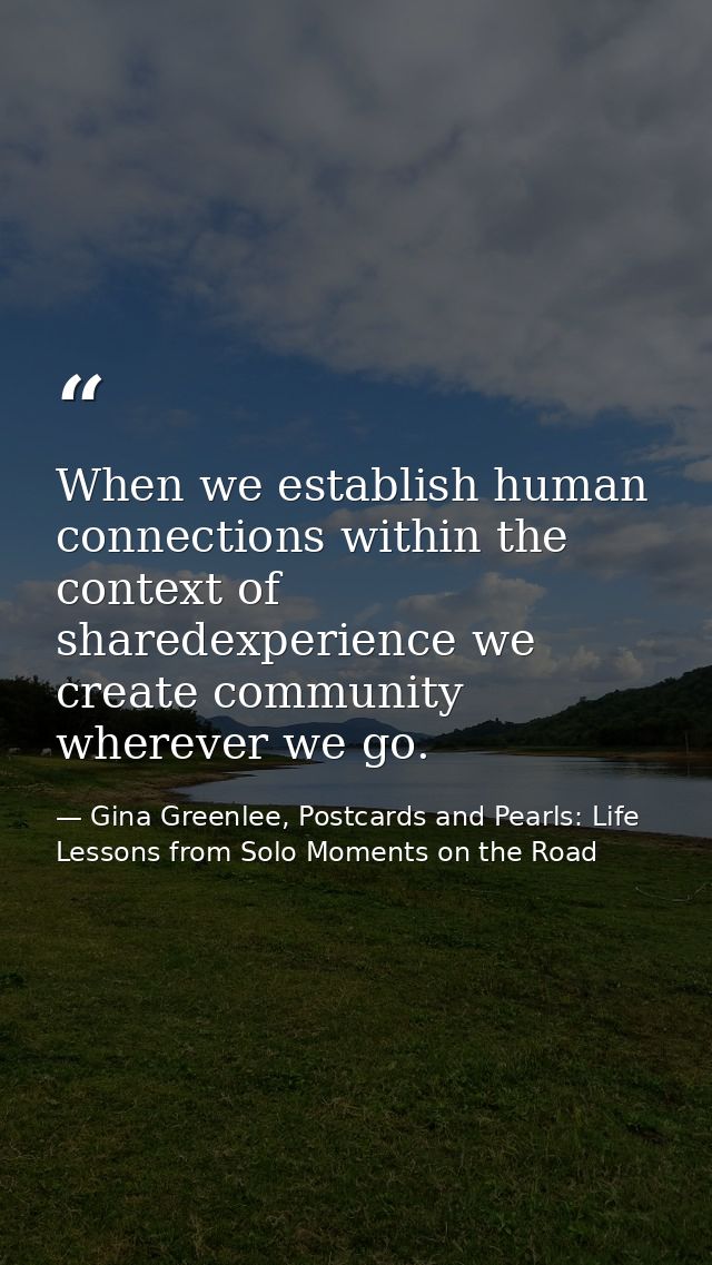 When we establish human connections within the context of sharedexperience we create community wherever we go. — Gina Greenlee, Postcards and Pearls: Life Lessons from Solo Moments on the Road