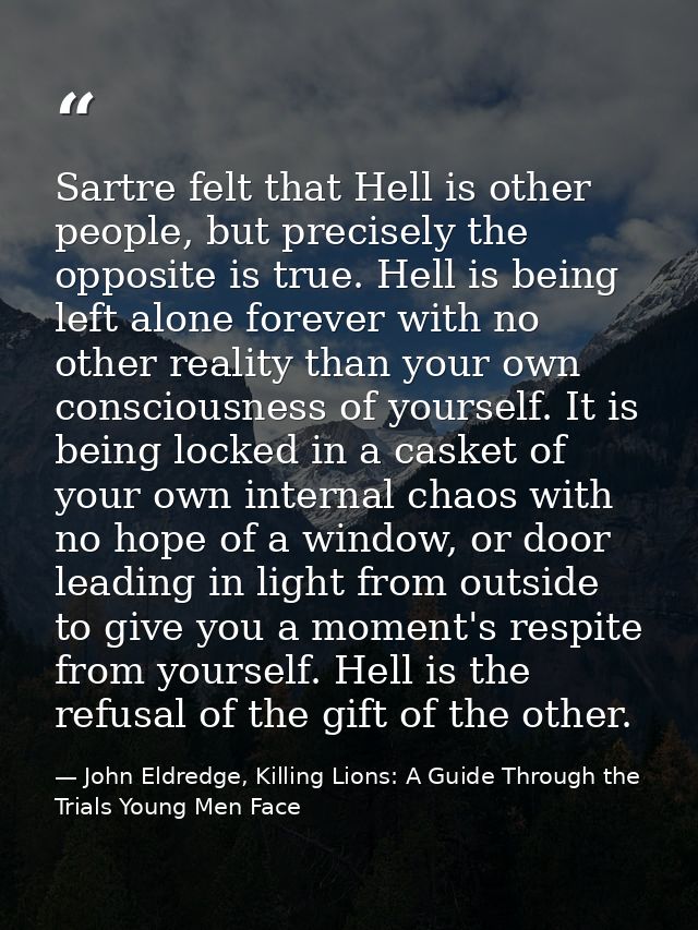 Sartre felt that Hell is other people, but precisely the opposite is true. Hell is being left alone forever with no othe — John Eldredge, Killing Lions: A Guide Through the Trials Young Men Face