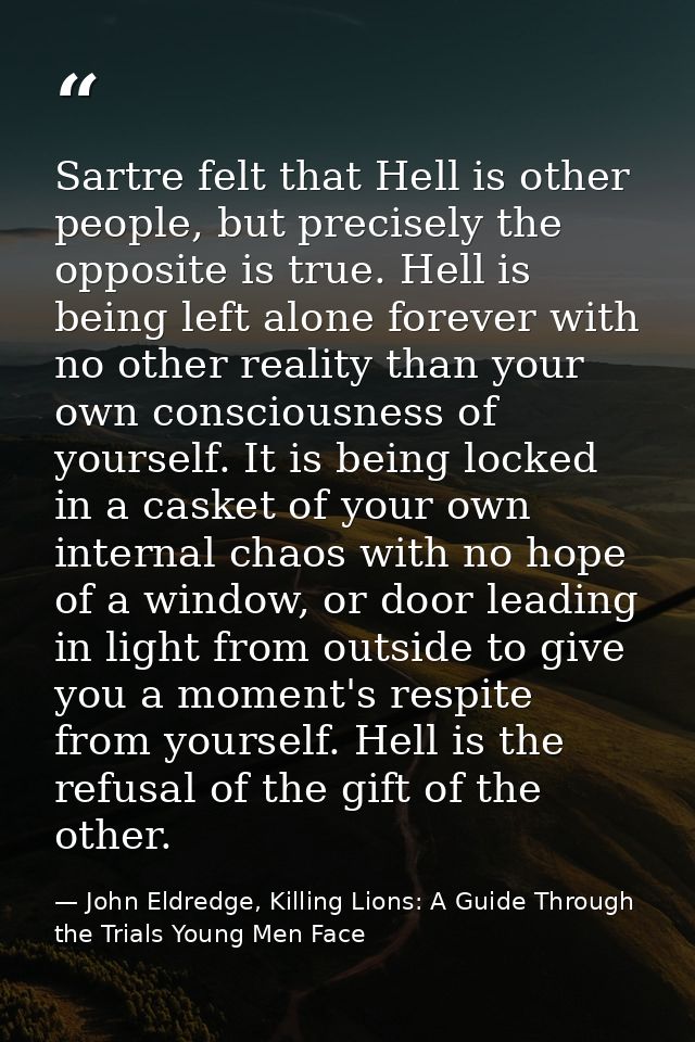 Sartre felt that Hell is other people, but precisely the opposite is true. Hell is being left alone forever with no othe — John Eldredge, Killing Lions: A Guide Through the Trials Young Men Face
