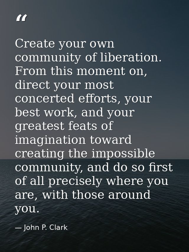 Create your own community of liberation. From this moment on, direct your most concerted efforts, your best work, and yo — John P. Clark