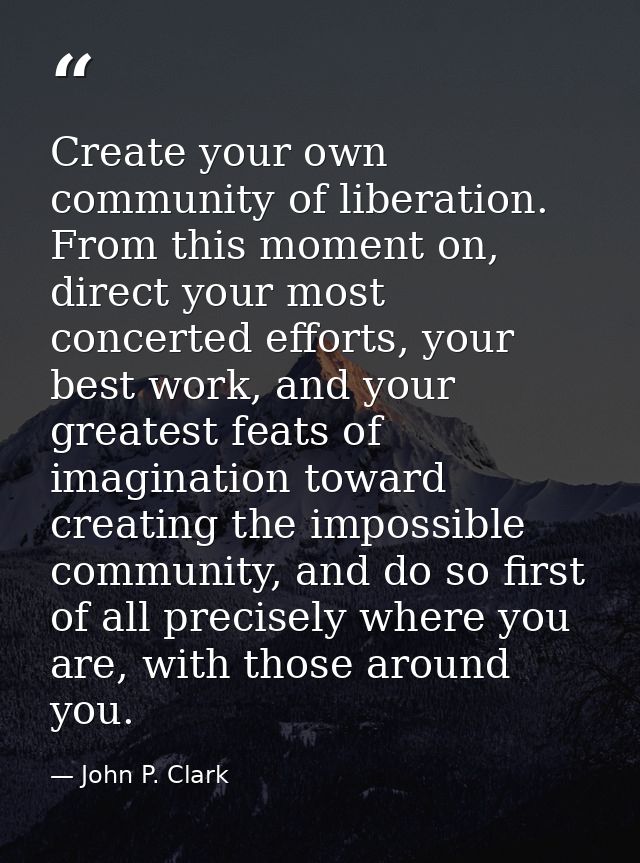 Create your own community of liberation. From this moment on, direct your most concerted efforts, your best work, and yo — John P. Clark