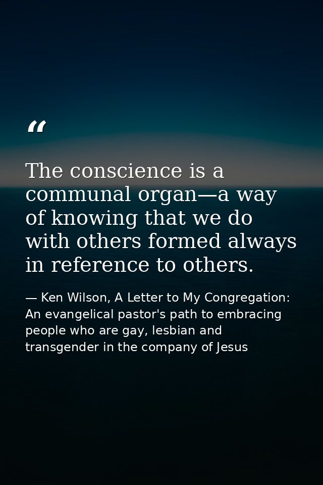 The conscience is a communal organ—a way of knowing that we do with others formed always in reference to others. — Ken Wilson, A Letter to My Congregation: An evangelical pastor's path to embracing people who are gay, lesbian and transgender in the company of Jesus