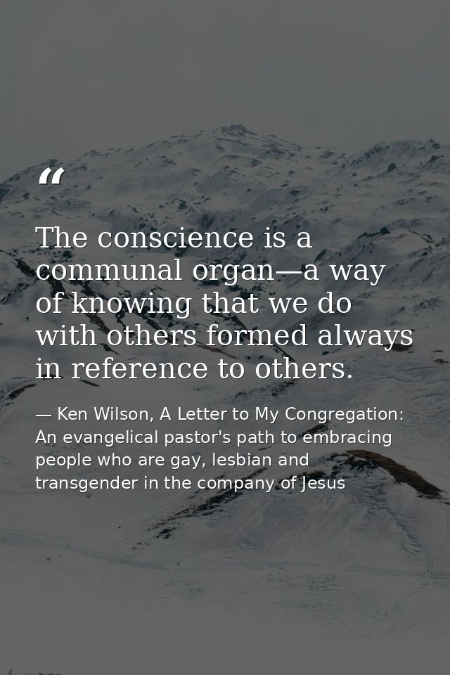 The conscience is a communal organ—a way of knowing that we do with others formed always in reference to others. — Ken Wilson, A Letter to My Congregation: An evangelical pastor's path to embracing people who are gay, lesbian and transgender in the company of Jesus