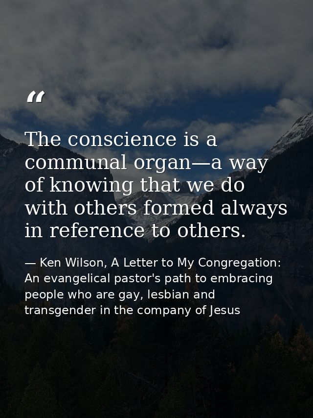 The conscience is a communal organ—a way of knowing that we do with others formed always in reference to others. — Ken Wilson, A Letter to My Congregation: An evangelical pastor's path to embracing people who are gay, lesbian and transgender in the company of Jesus
