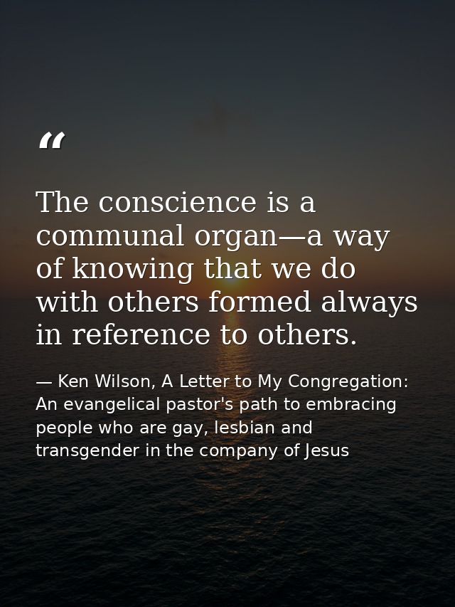 The conscience is a communal organ—a way of knowing that we do with others formed always in reference to others. — Ken Wilson, A Letter to My Congregation: An evangelical pastor's path to embracing people who are gay, lesbian and transgender in the company of Jesus