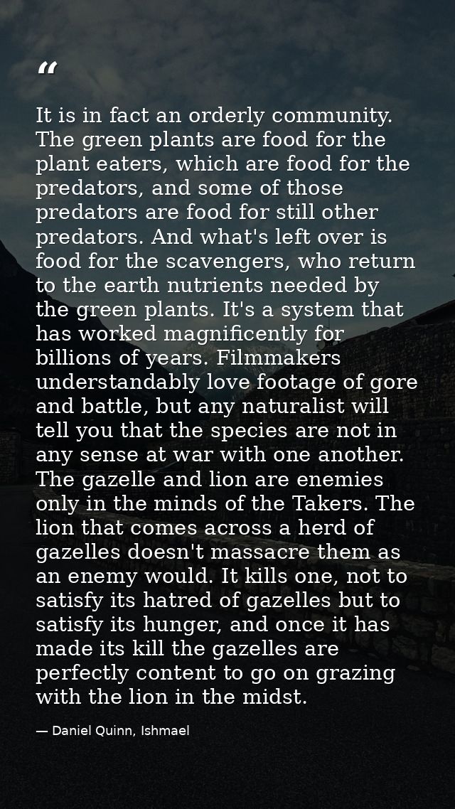 It is in fact an orderly community. The green plants are food for the plant eaters, which are food for the predators, an — Daniel Quinn, Ishmael