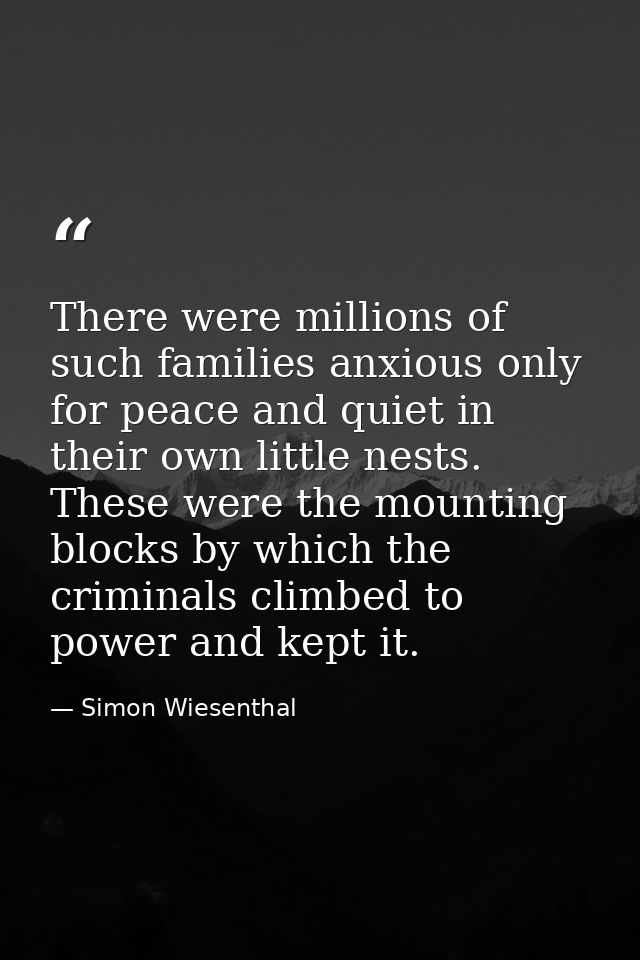 There were millions of such families anxious only for peace and quiet in their own little nests. These were the mounting — Simon Wiesenthal