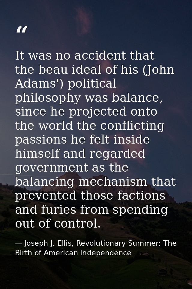 It was no accident that the beau ideal of his (John Adams') political philosophy was balance, since he projected onto th — Joseph J. Ellis, Revolutionary Summer: The Birth of American Independence