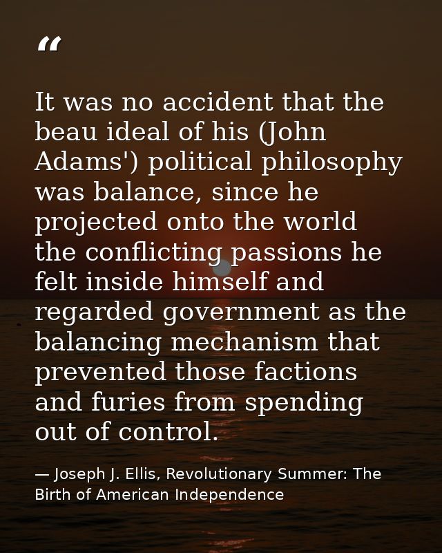 It was no accident that the beau ideal of his (John Adams') political philosophy was balance, since he projected onto th — Joseph J. Ellis, Revolutionary Summer: The Birth of American Independence