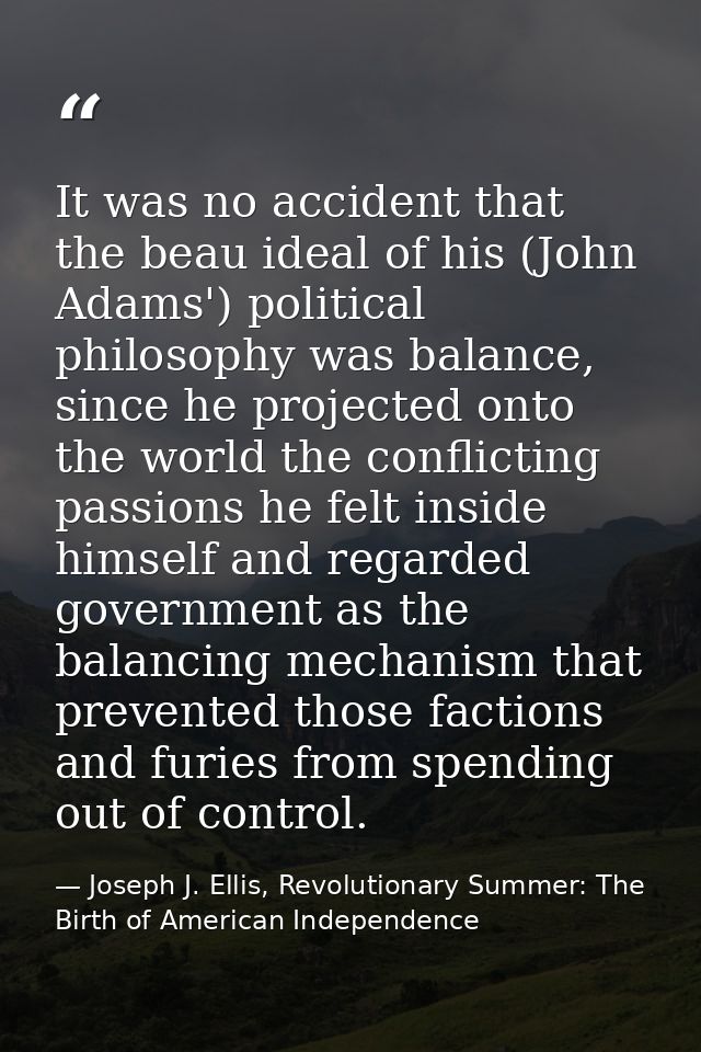 It was no accident that the beau ideal of his (John Adams') political philosophy was balance, since he projected onto th — Joseph J. Ellis, Revolutionary Summer: The Birth of American Independence