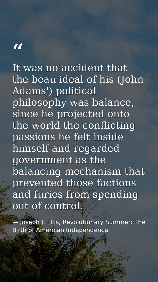 It was no accident that the beau ideal of his (John Adams') political philosophy was balance, since he projected onto th — Joseph J. Ellis, Revolutionary Summer: The Birth of American Independence