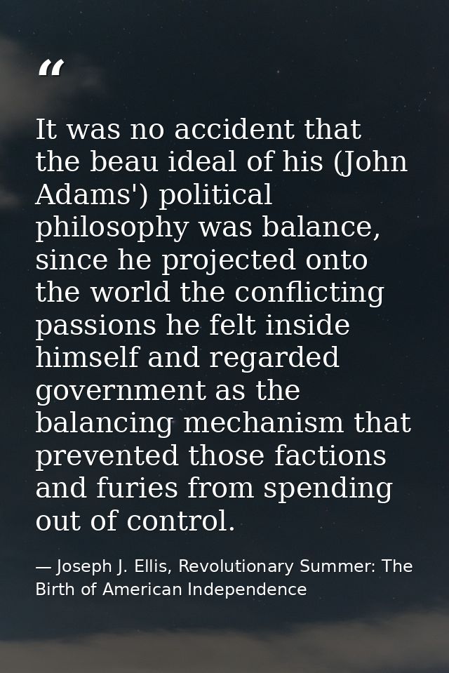 It was no accident that the beau ideal of his (John Adams') political philosophy was balance, since he projected onto th — Joseph J. Ellis, Revolutionary Summer: The Birth of American Independence